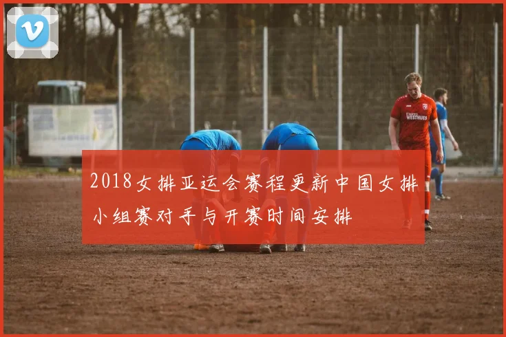 2018女排亚运会赛程更新中国女排小组赛对手与开赛时间安排