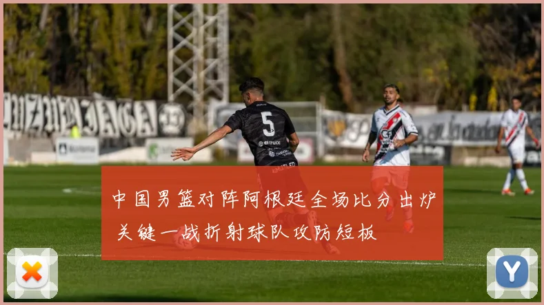 中国男篮对阵阿根廷全场比分出炉 关键一战折射球队攻防短板