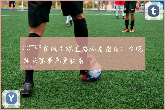 CCTV5在线足球直播观看指南：今晚焦点赛事免费收看