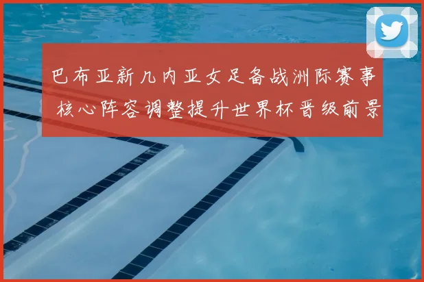 巴布亚新几内亚女足备战洲际赛事 核心阵容调整提升世界杯晋级前景