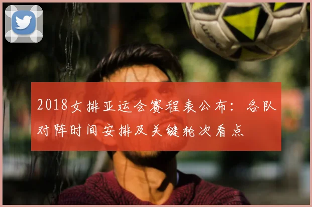 2018女排亚运会赛程表公布：各队对阵时间安排及关键轮次看点