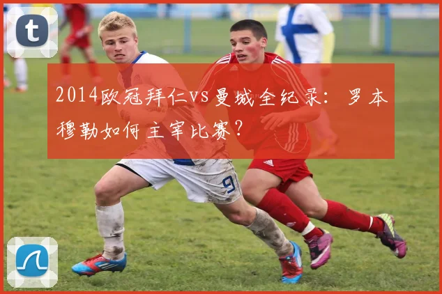 2014欧冠拜仁vs曼城全纪录：罗本穆勒如何主宰比赛？