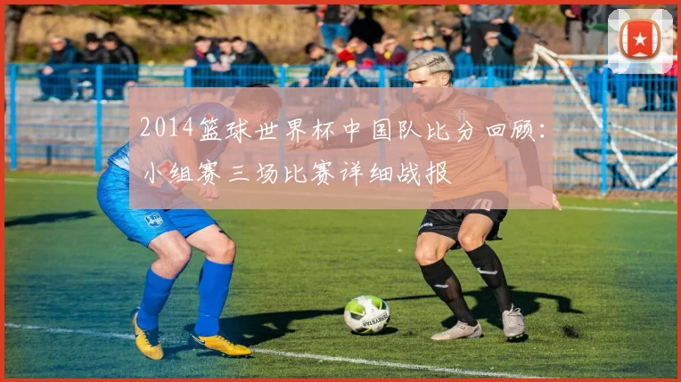 2014篮球世界杯中国队比分回顾：小组赛三场比赛详细战报