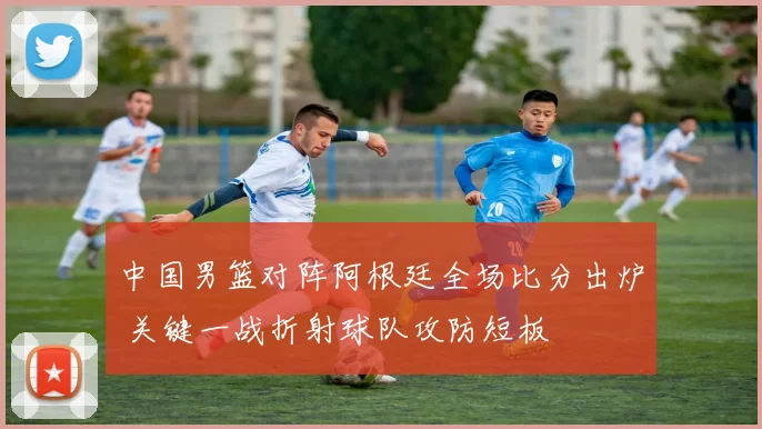 中国男篮对阵阿根廷全场比分出炉 关键一战折射球队攻防短板