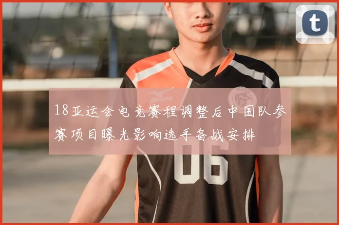 18亚运会电竞赛程调整后中国队参赛项目曝光影响选手备战安排