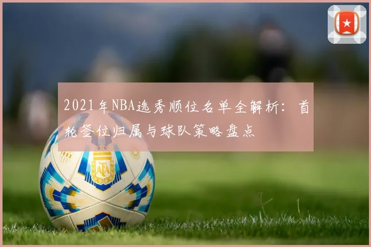 2021年NBA选秀顺位名单全解析：首轮签位归属与球队策略盘点