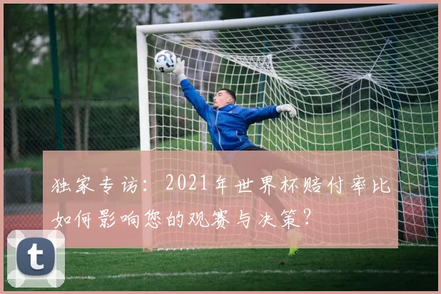 独家专访：2021年世界杯赔付率比如何影响您的观赛与决策？