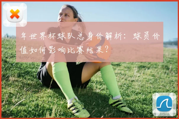 年世界杯球队总身价解析：球员价值如何影响比赛结果？
