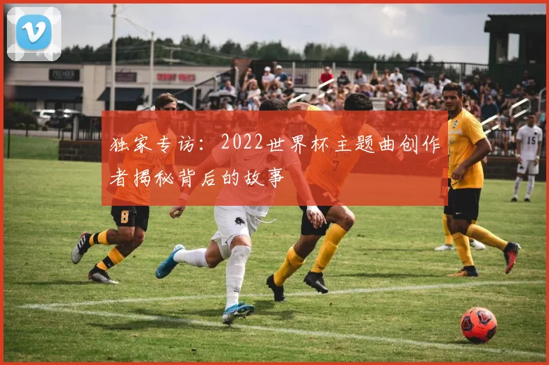 独家专访：2022世界杯主题曲创作者揭秘背后的故事