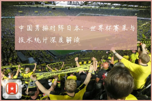 中国男排对阵日本:世界杯赛果与技术统计深度解读