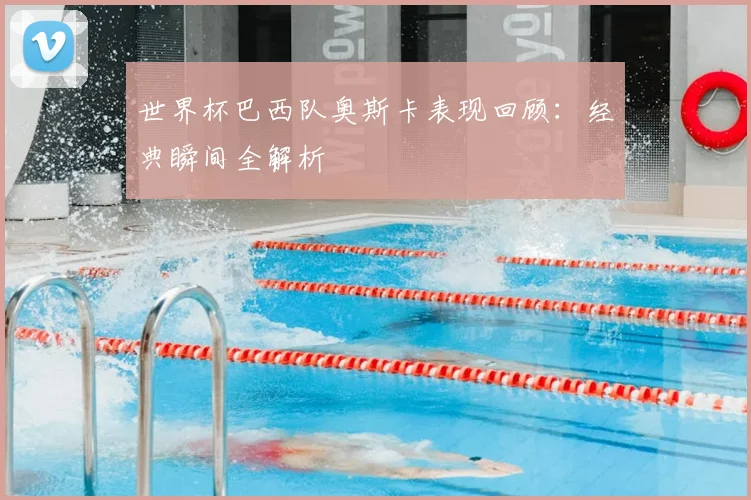 世界杯巴西队奥斯卡表现回顾：经典瞬间全解析