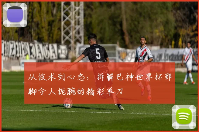 从技术到心态，拆解巴神世界杯那脚令人扼腕的精彩单刀