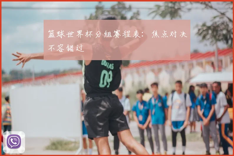 篮球世界杯分组赛程表：焦点对决不容错过