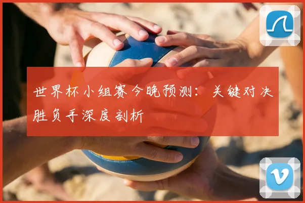 世界杯小组赛今晚预测:关键对决胜负手深度剖析