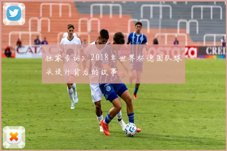 独家专访：2018年世界杯德国队球衣设计背后的故事